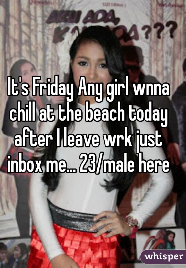 It's Friday Any girl wnna chill at the beach today after I leave wrk just inbox me... 23/male here