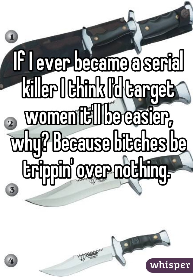 If I ever became a serial killer I think I'd target women it'll be easier, why? Because bitches be trippin' over nothing. 