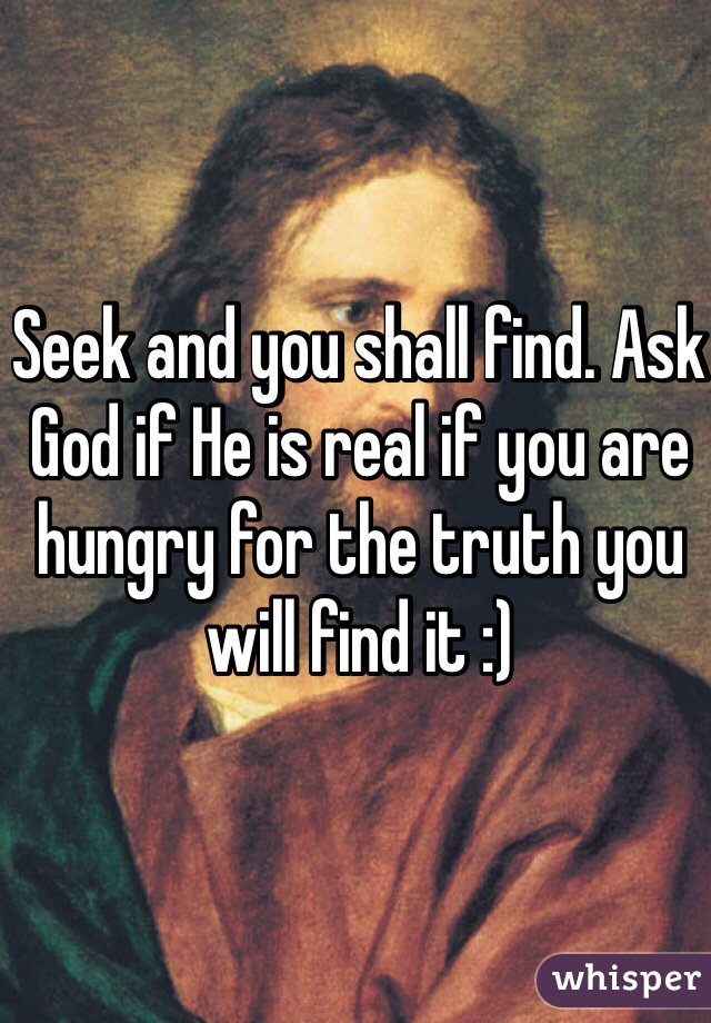 Seek and you shall find. Ask God if He is real if you are hungry for the truth you will find it :)