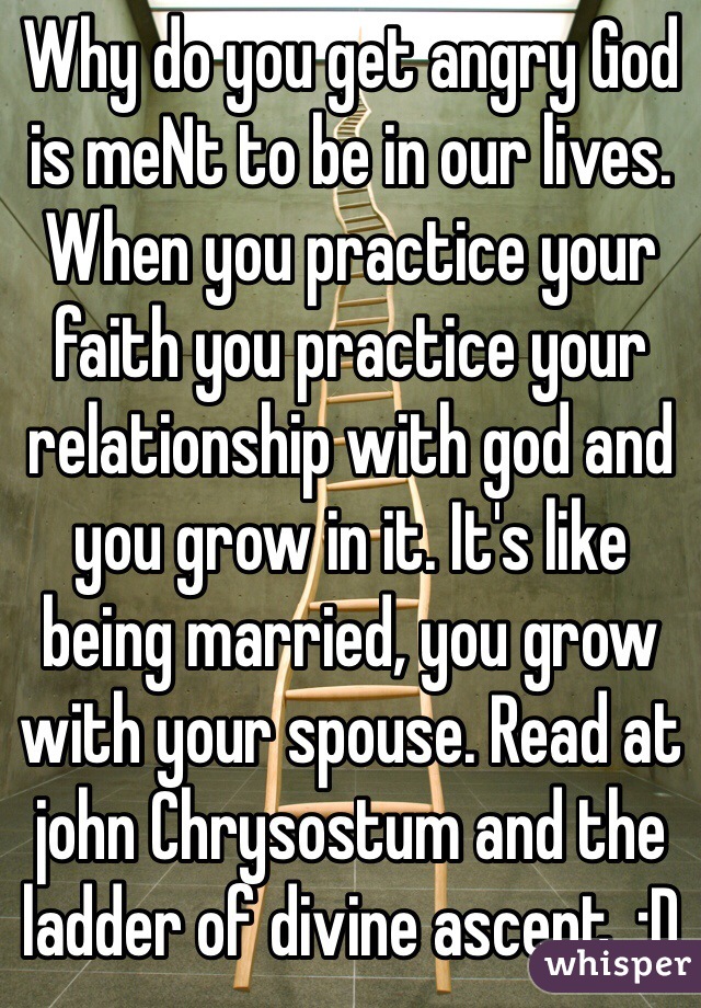 Why do you get angry God is meNt to be in our lives. When you practice your faith you practice your relationship with god and you grow in it. It's like being married, you grow with your spouse. Read at john Chrysostum and the ladder of divine ascent. :D