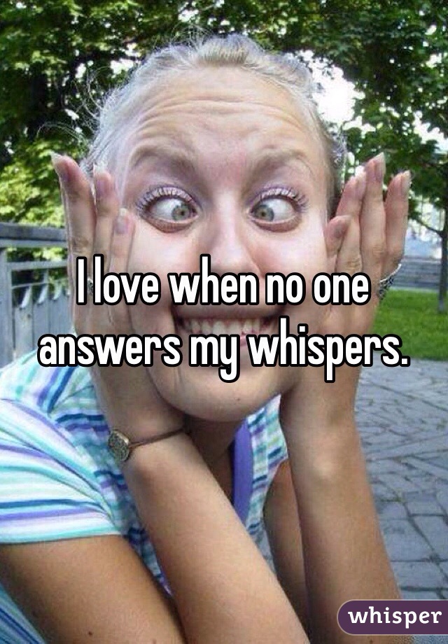 I love when no one answers my whispers.