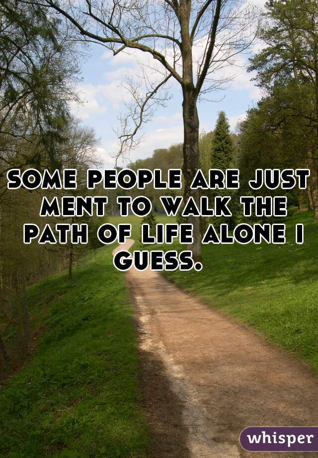 some people are just ment to walk the path of life alone i guess. 