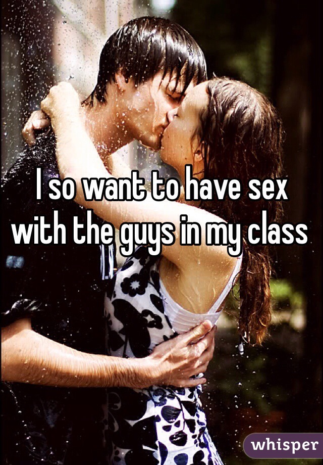  I so want to have sex with the guys in my class