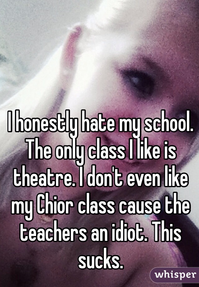 I honestly hate my school. The only class I like is theatre. I don't even like my Chior class cause the teachers an idiot. This sucks. 