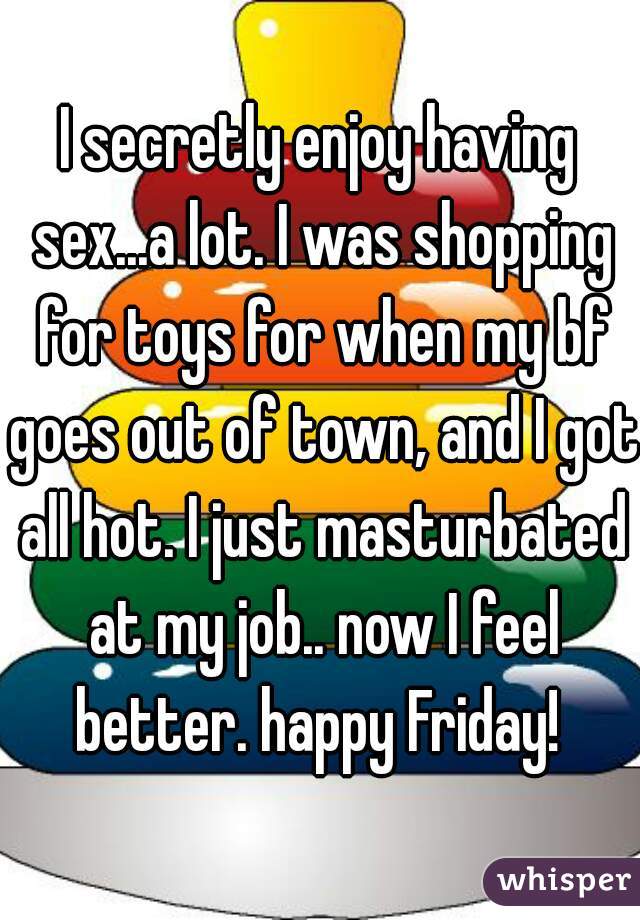I secretly enjoy having sex...a lot. I was shopping for toys for when my bf goes out of town, and I got all hot. I just masturbated at my job.. now I feel better. happy Friday! 