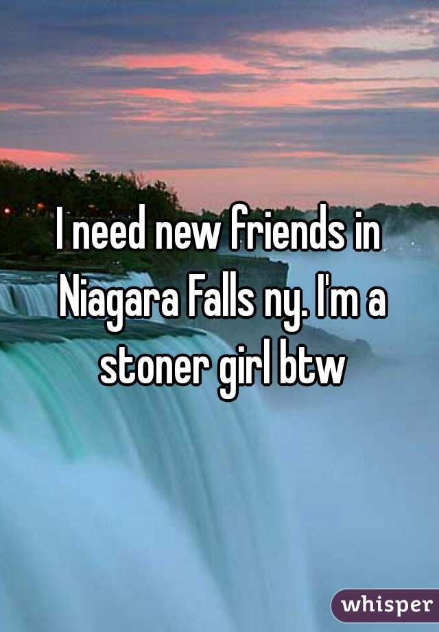 I need new friends in Niagara Falls ny. I'm a stoner girl btw