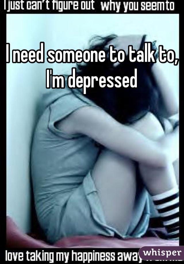 I need someone to talk to, I'm depressed