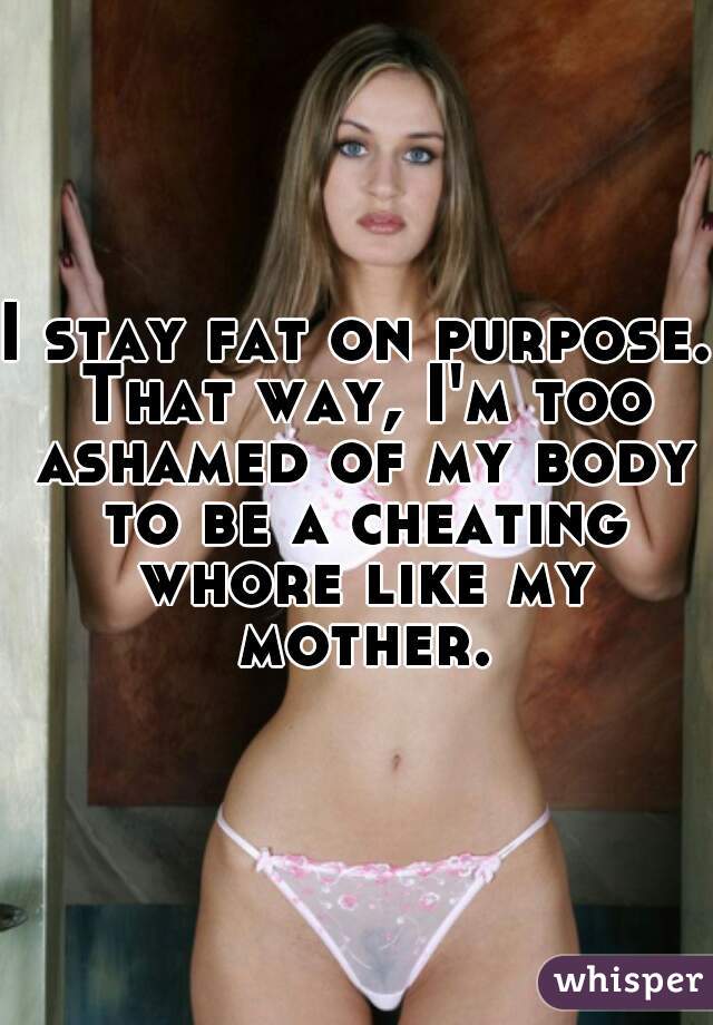 I stay fat on purpose. That way, I'm too ashamed of my body to be a cheating whore like my mother.