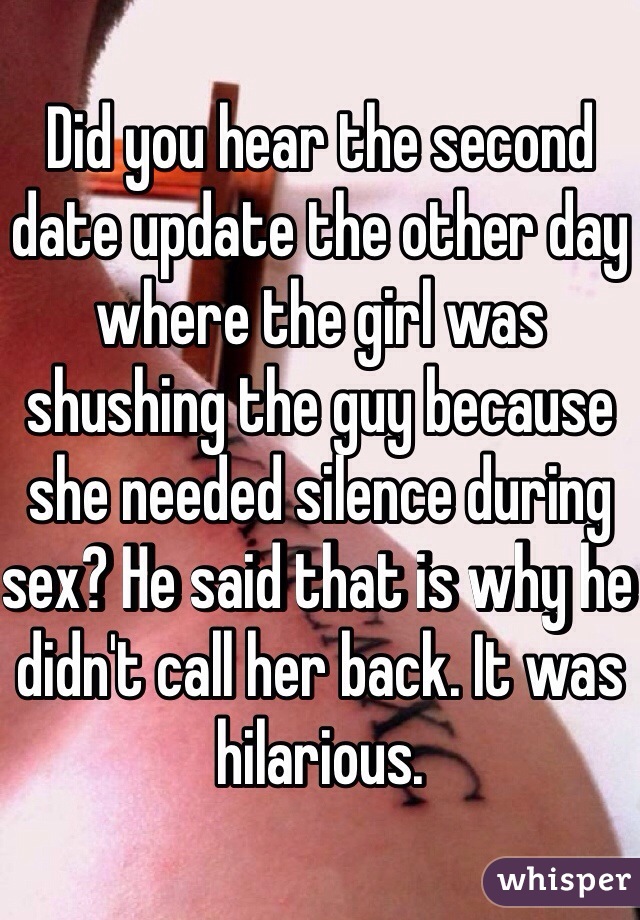 Did you hear the second date update the other day where the girl was shushing the guy because she needed silence during sex? He said that is why he didn't call her back. It was hilarious. 