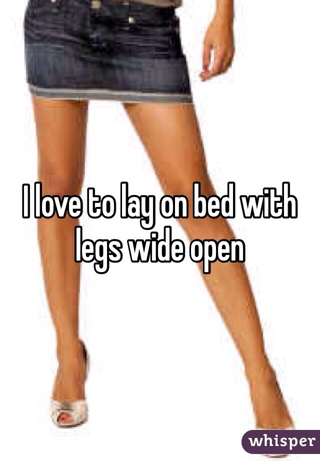 I love to lay on bed with legs wide open