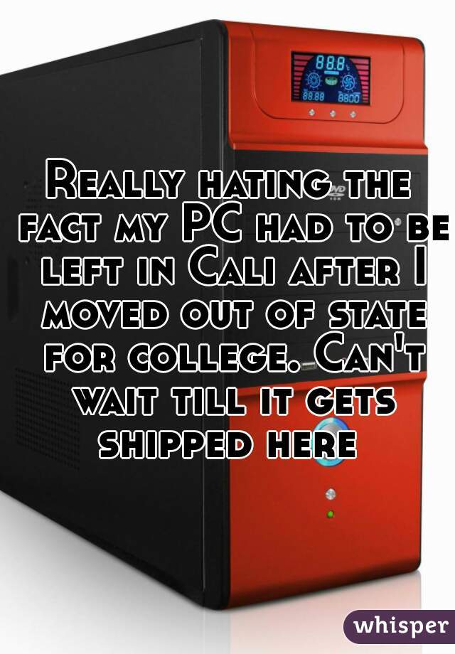 Really hating the fact my PC had to be left in Cali after I moved out of state for college. Can't wait till it gets shipped here 