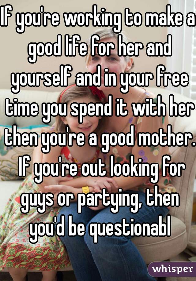 If you're working to make a good life for her and yourself and in your free time you spend it with her then you're a good mother.  If you're out looking for guys or partying, then you'd be questionabl