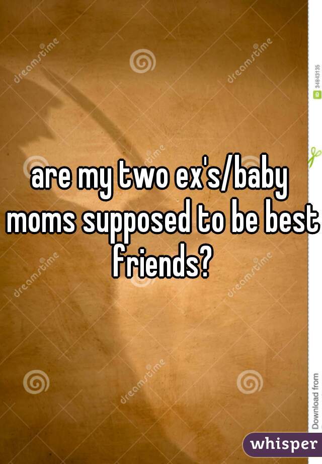 are my two ex's/baby moms supposed to be best friends?