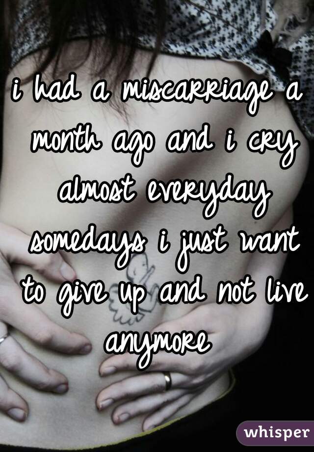 i had a miscarriage a month ago and i cry almost everyday somedays i just want to give up and not live anymore 
