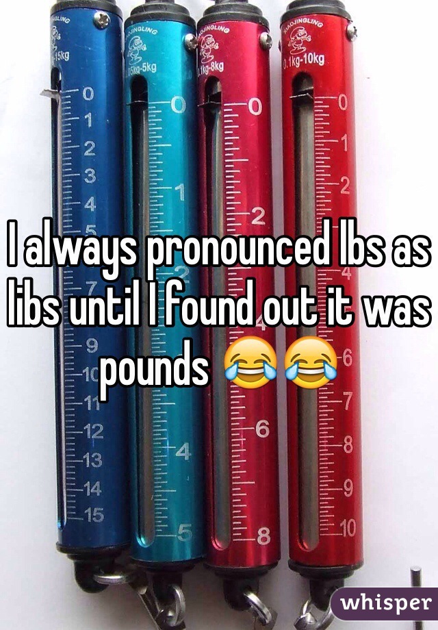 I always pronounced lbs as libs until I found out it was pounds 😂😂