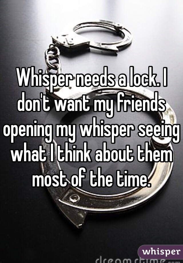Whisper needs a lock. I don't want my friends opening my whisper seeing what I think about them most of the time. 