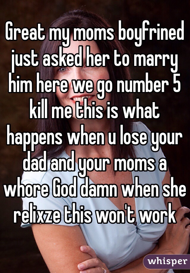 Great my moms boyfrined just asked her to marry him here we go number 5 kill me this is what happens when u lose your dad and your moms a whore God damn when she relixze this won't work 
