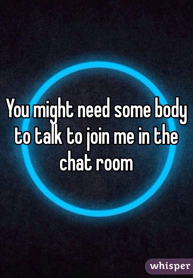 You might need some body to talk to join me in the chat room