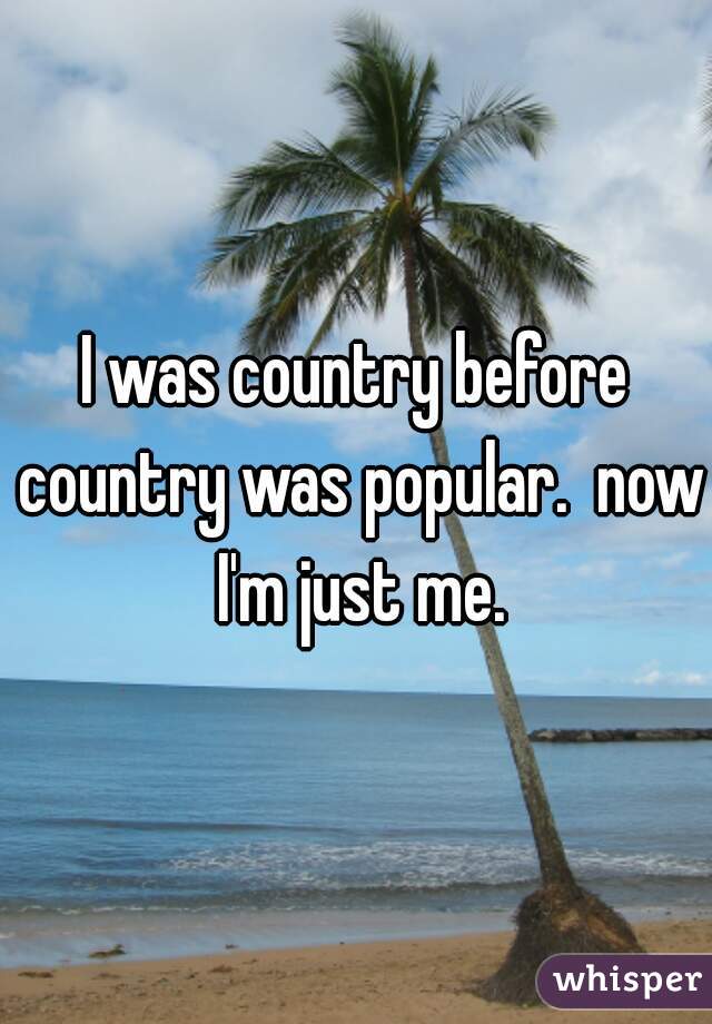 I was country before country was popular.  now I'm just me.