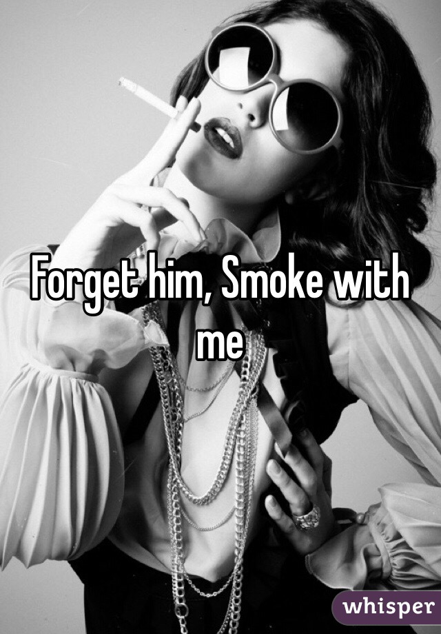 Forget him, Smoke with me 