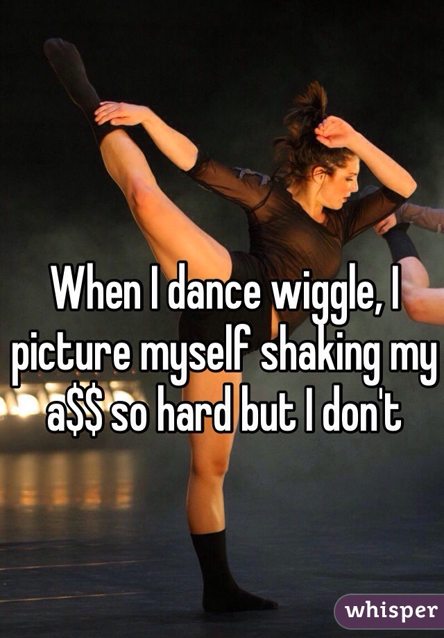 When I dance wiggle, I picture myself shaking my a$$ so hard but I don't 