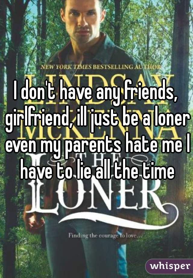 I don't have any friends, girlfriend, ill just be a loner even my parents hate me I have to lie all the time