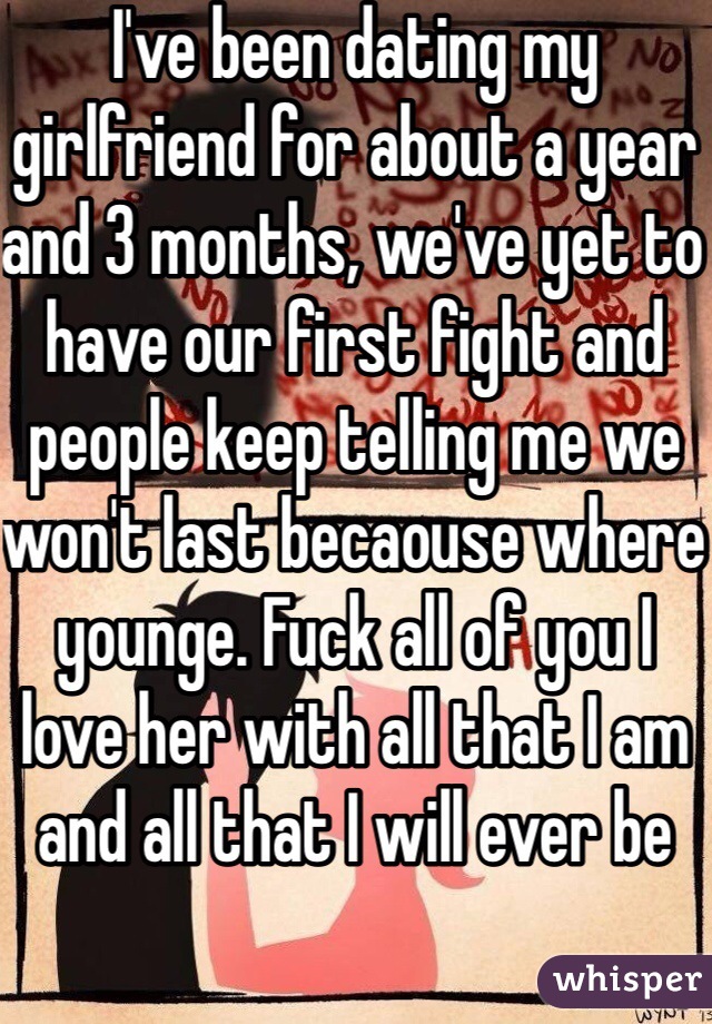 I've been dating my girlfriend for about a year and 3 months, we've yet to have our first fight and people keep telling me we won't last becaouse where younge. Fuck all of you I love her with all that I am and all that I will ever be
