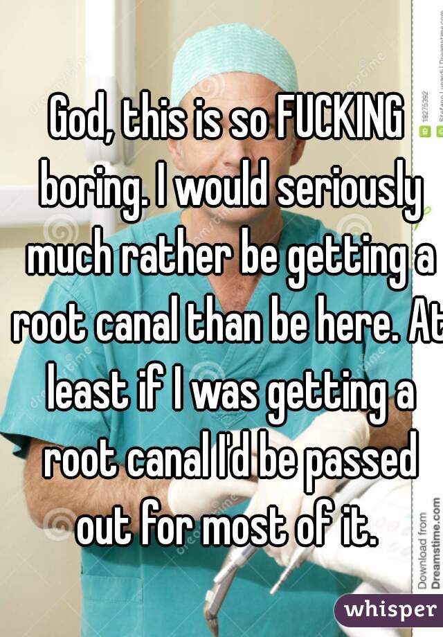 God, this is so FUCKING boring. I would seriously much rather be getting a root canal than be here. At least if I was getting a root canal I'd be passed out for most of it. 
