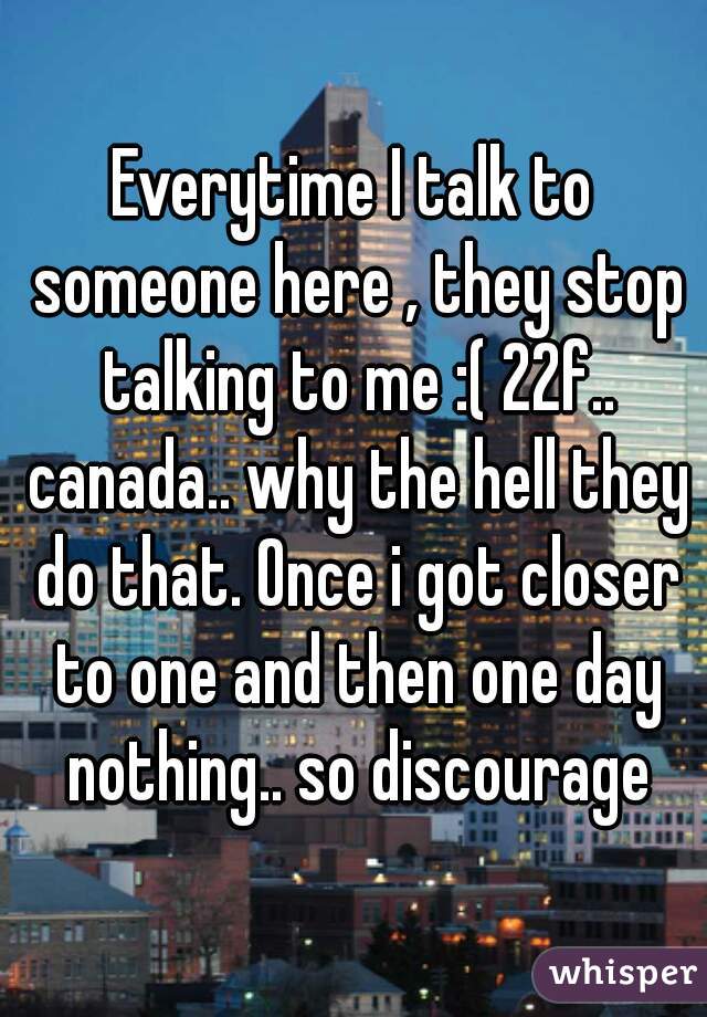 Everytime I talk to someone here , they stop talking to me :( 22f.. canada.. why the hell they do that. Once i got closer to one and then one day nothing.. so discourage
