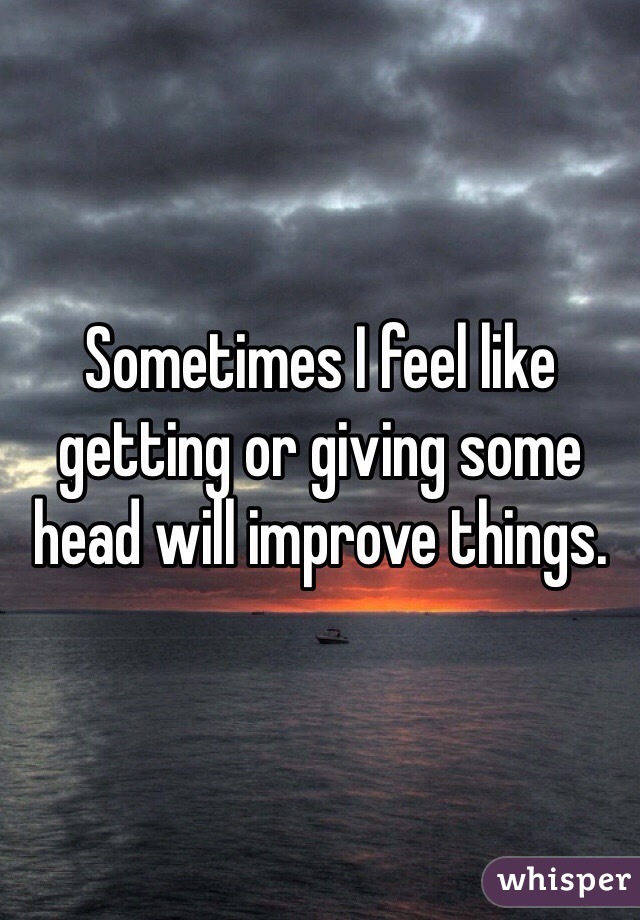 Sometimes I feel like getting or giving some head will improve things. 