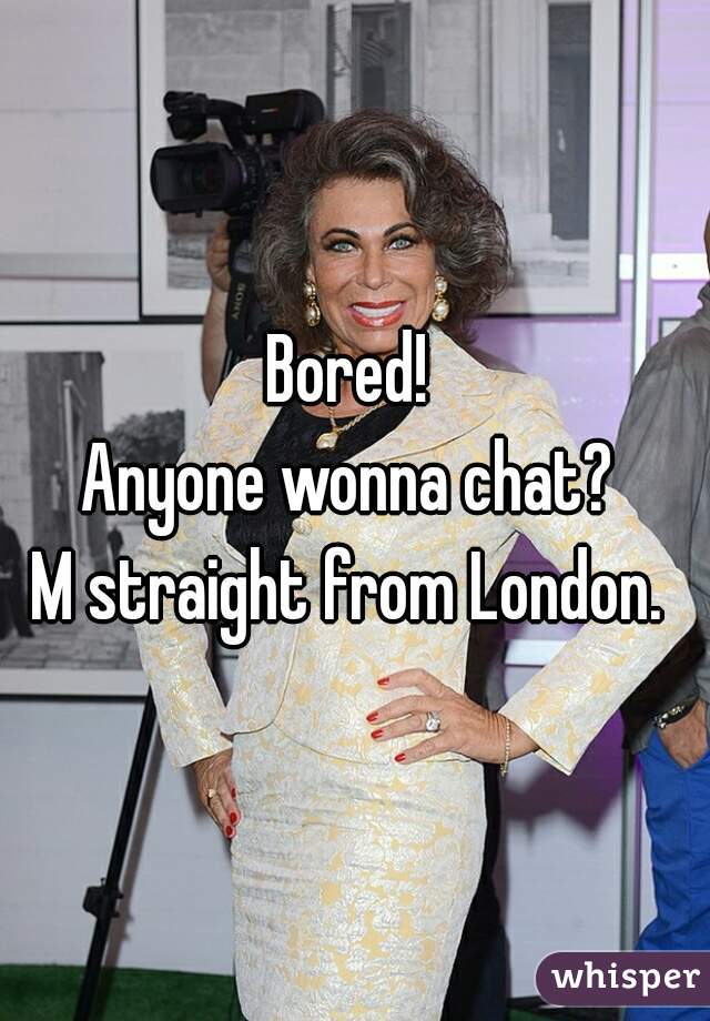 Bored! 
Anyone wonna chat? 
M straight from London. 