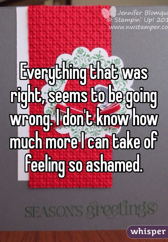 Everything that was right, seems to be going wrong. I don't know how much more I can take of feeling so ashamed. 