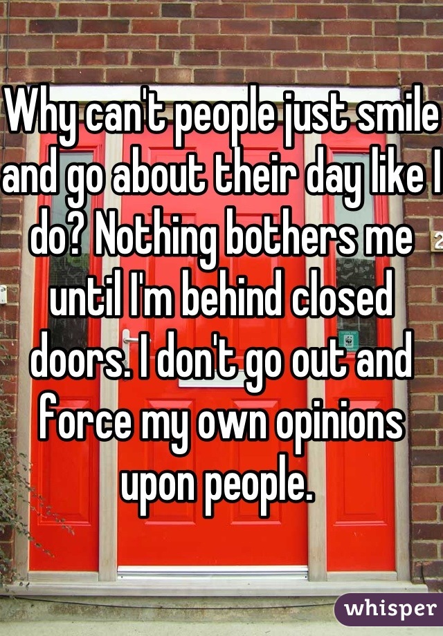 Why can't people just smile and go about their day like I do? Nothing bothers me until I'm behind closed doors. I don't go out and force my own opinions upon people. 