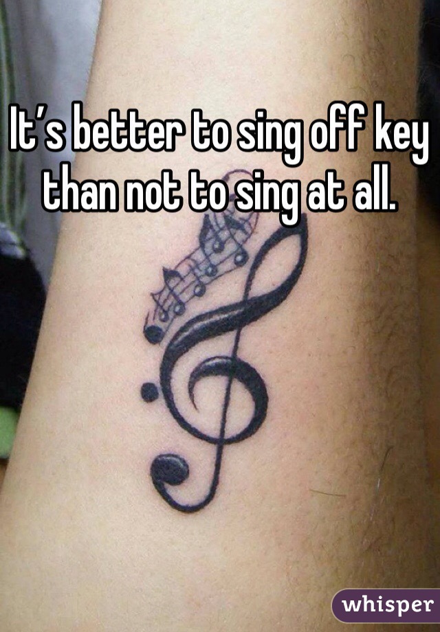 It’s better to sing off key than not to sing at all.