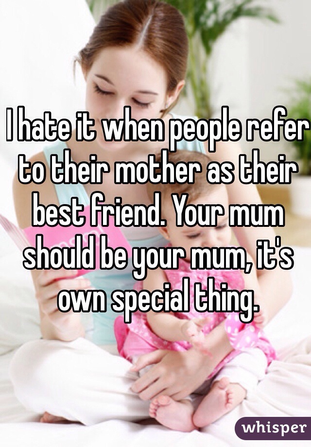 I hate it when people refer to their mother as their best friend. Your mum should be your mum, it's own special thing.