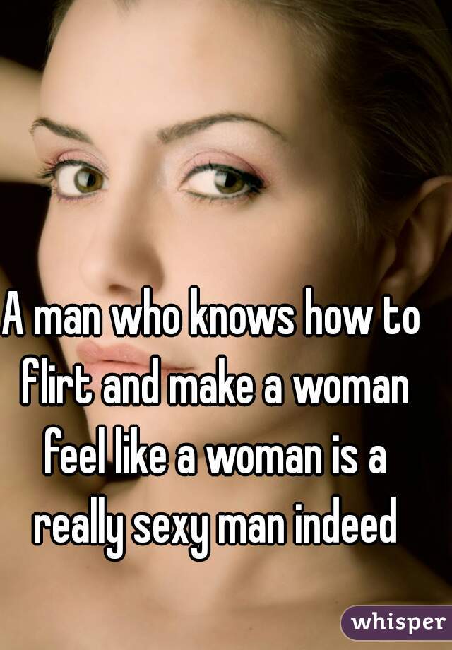 A man who knows how to flirt and make a woman feel like a woman is a really sexy man indeed