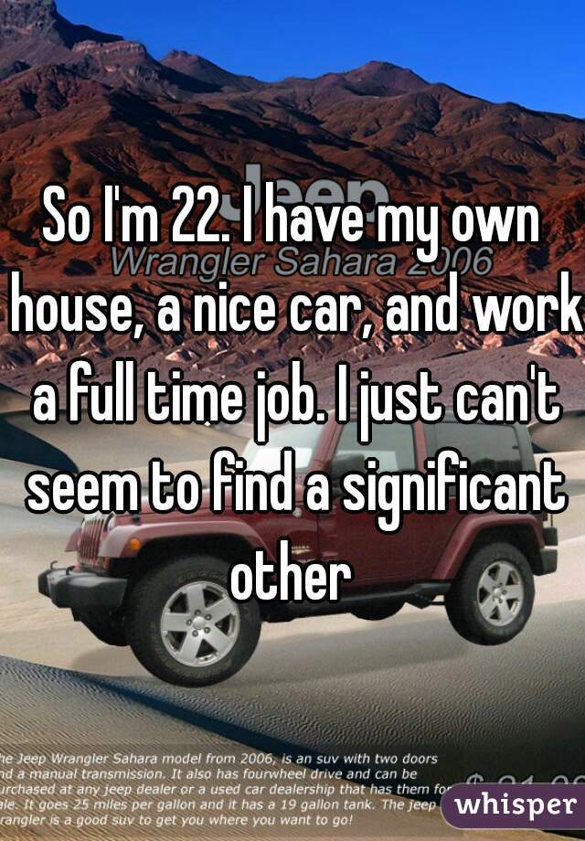 So I'm 22. I have my own house, a nice car, and work a full time job. I just can't seem to find a significant other 