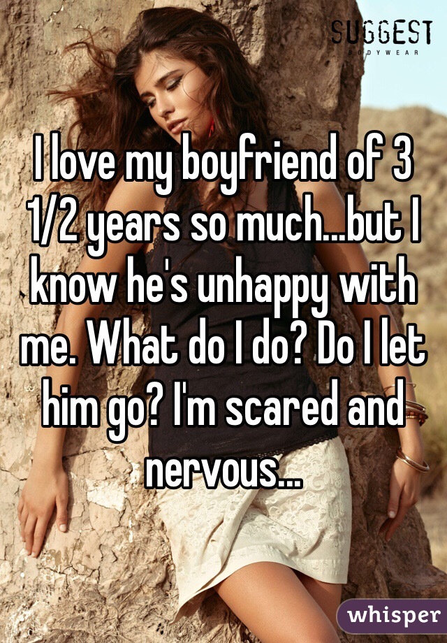 I love my boyfriend of 3 1/2 years so much...but I know he's unhappy with me. What do I do? Do I let him go? I'm scared and nervous...