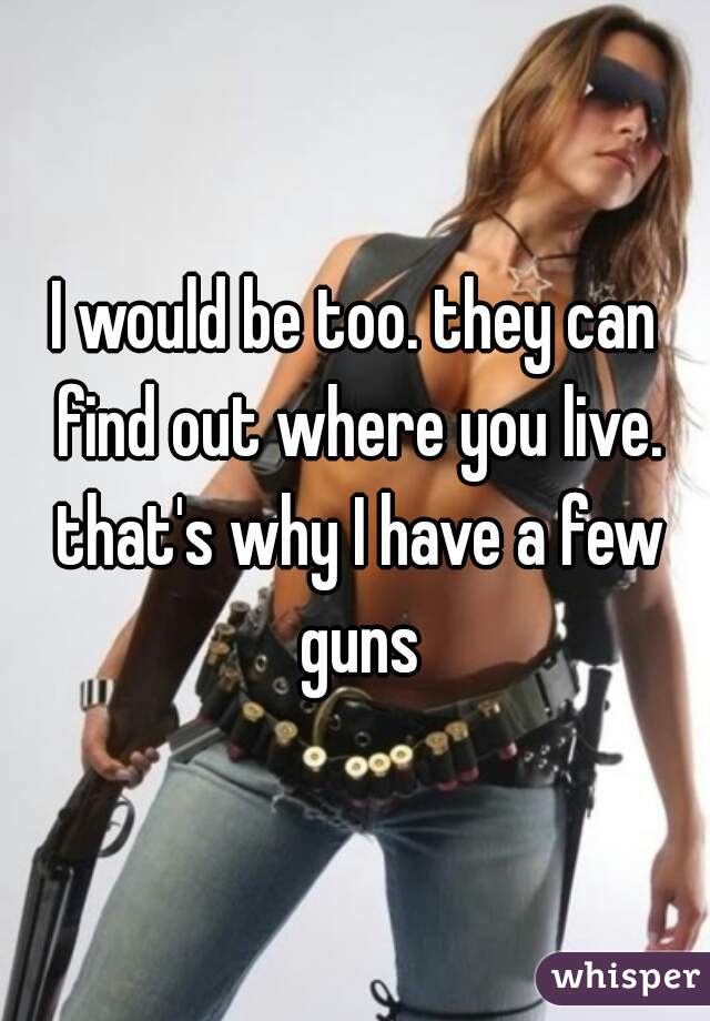 I would be too. they can find out where you live. that's why I have a few guns