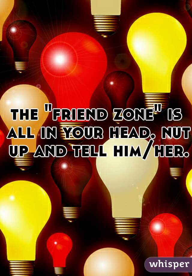 the "friend zone" is all in your head. nut up and tell him/her.