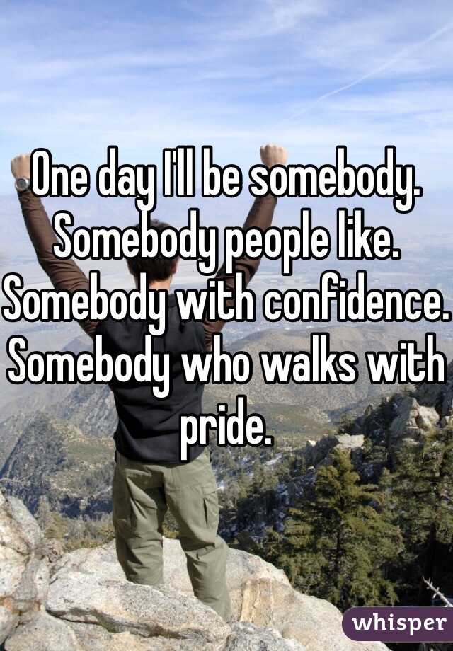 One day I'll be somebody. Somebody people like. Somebody with confidence.
Somebody who walks with pride. 