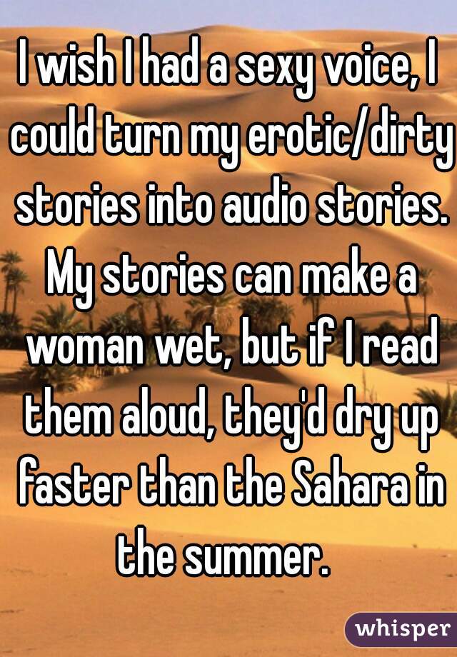 I wish I had a sexy voice, I could turn my erotic/dirty stories into audio stories. My stories can make a woman wet, but if I read them aloud, they'd dry up faster than the Sahara in the summer.  