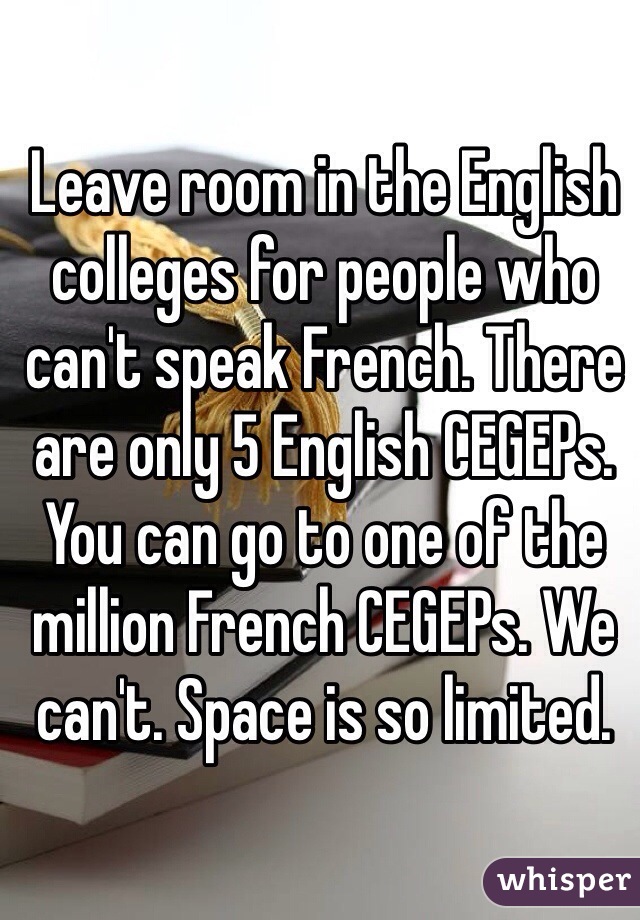 Leave room in the English colleges for people who can't speak French. There are only 5 English CEGEPs. You can go to one of the million French CEGEPs. We can't. Space is so limited. 