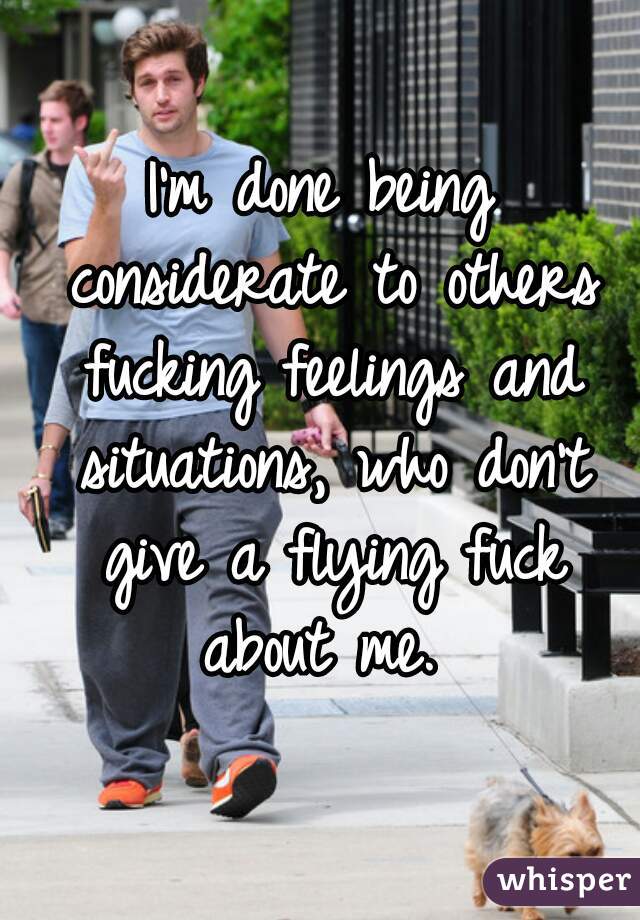 I'm done being considerate to others fucking feelings and situations, who don't give a flying fuck about me. 