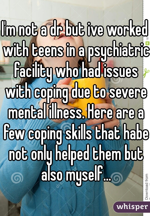 I'm not a dr but ive worked with teens in a psychiatric facility who had issues with coping due to severe mental illness. Here are a few coping skills that habe not only helped them but also myself...