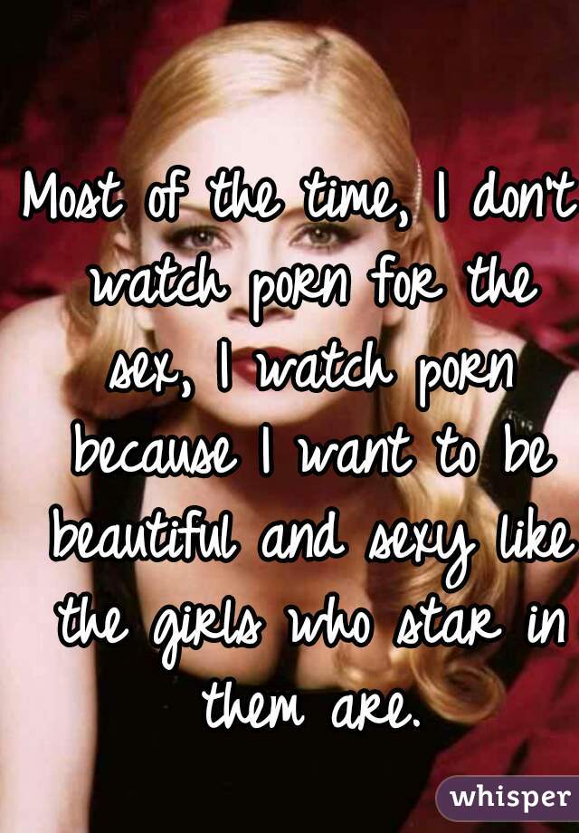 Most of the time, I don't watch porn for the sex, I watch porn because I want to be beautiful and sexy like the girls who star in them are.