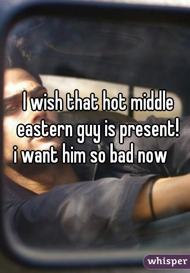 I wish that hot middle eastern guy is present! 
i want him so bad now    