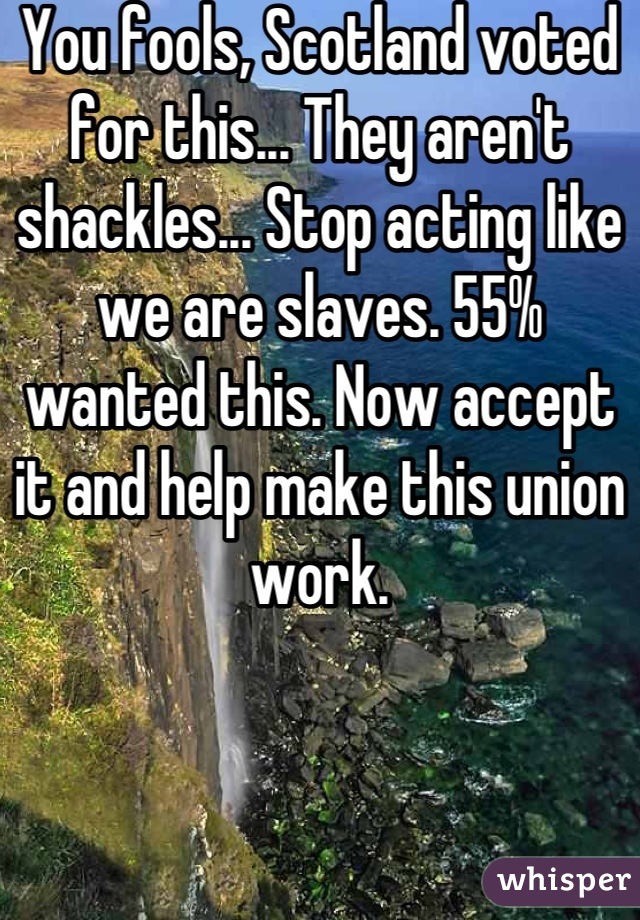 You fools, Scotland voted for this... They aren't shackles... Stop acting like we are slaves. 55% wanted this. Now accept it and help make this union work.