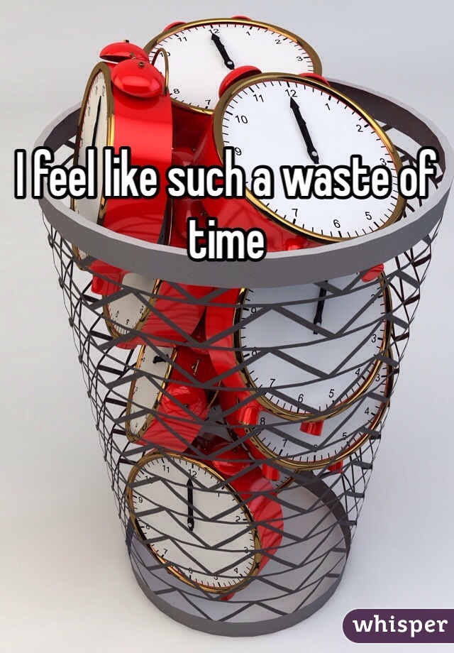 I feel like such a waste of time 