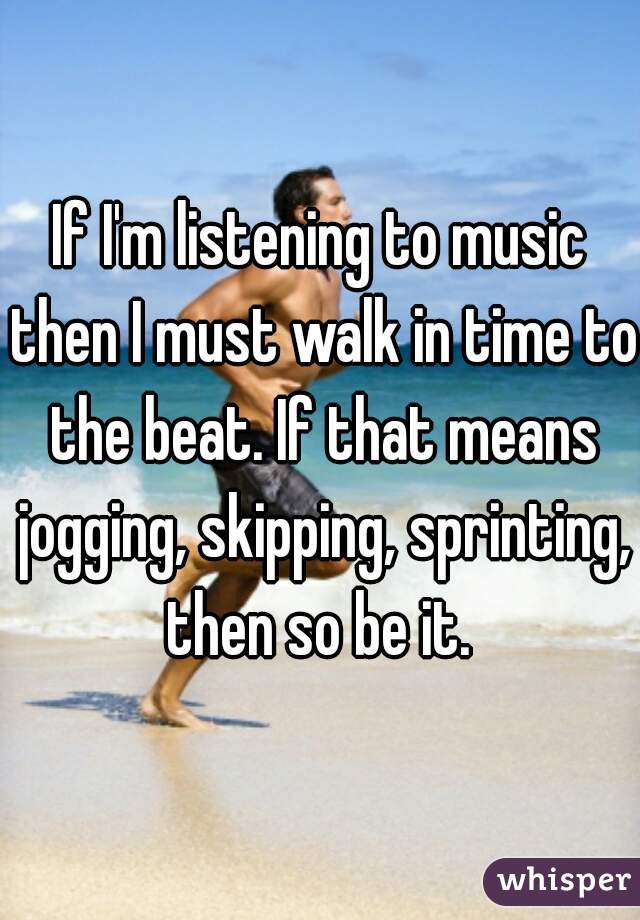 If I'm listening to music then I must walk in time to the beat. If that means jogging, skipping, sprinting, then so be it. 